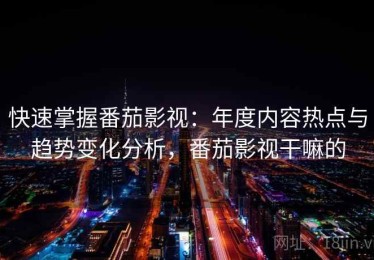 快速掌握番茄影视：年度内容热点与趋势变化分析，番茄影视干嘛的