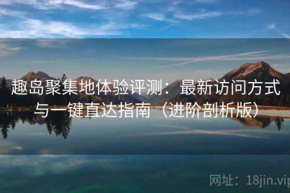 趣岛聚集地体验评测：最新访问方式与一键直达指南（进阶剖析版）