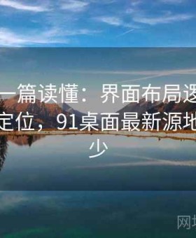 91官网一篇读懂：界面布局逻辑与重点功能定位，91桌面最新源地址是多少
