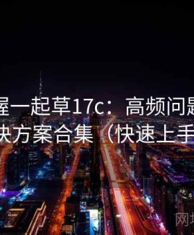 快速掌握一起草17c：高频问题速查与解决方案合集（快速上手版）