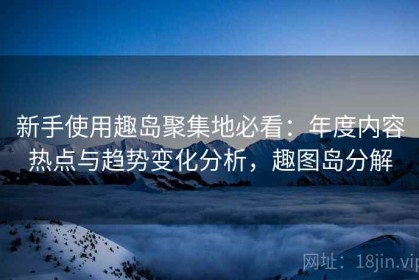 新手使用趣岛聚集地必看：年度内容热点与趋势变化分析，趣图岛分解