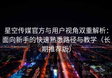 星空传媒官方与用户视角双重解析：面向新手的快速熟悉路径与教学（长期推荐版）