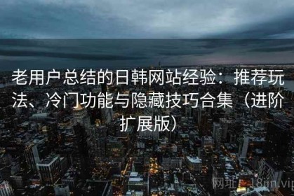 老用户总结的日韩网站经验：推荐玩法、冷门功能与隐藏技巧合集（进阶扩展版）
