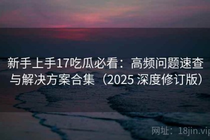新手上手17吃瓜必看：高频问题速查与解决方案合集（2025 深度修订版）