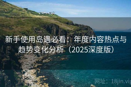新手使用岛遇必看：年度内容热点与趋势变化分析（2025深度版）