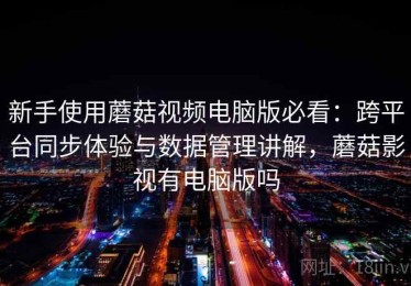 新手使用蘑菇视频电脑版必看：跨平台同步体验与数据管理讲解，蘑菇影视有电脑版吗