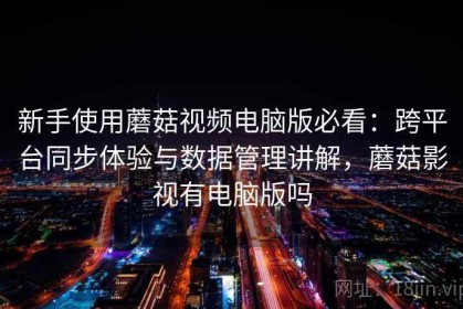 新手使用蘑菇视频电脑版必看：跨平台同步体验与数据管理讲解，蘑菇影视有电脑版吗