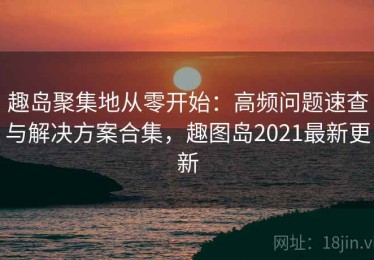 趣岛聚集地从零开始：高频问题速查与解决方案合集，趣图岛2021最新更新