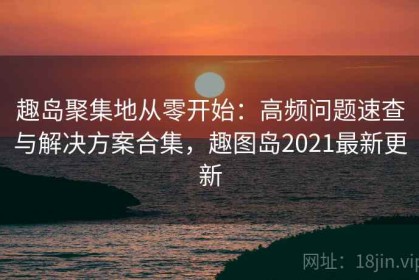 趣岛聚集地从零开始：高频问题速查与解决方案合集，趣图岛2021最新更新