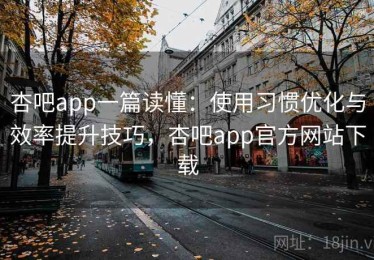 杏吧app一篇读懂：使用习惯优化与效率提升技巧，杏吧app官方网站下载