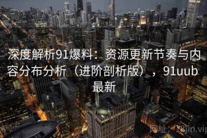 深度解析91爆料：资源更新节奏与内容分布分析（进阶剖析版），91uub 最新