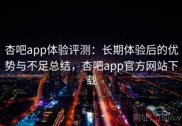 杏吧app体验评测：长期体验后的优势与不足总结，杏吧app官方网站下载