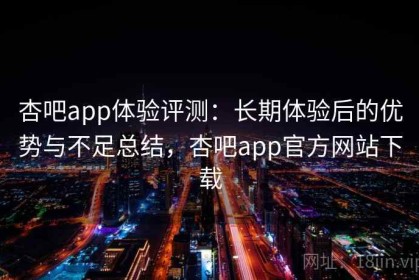 杏吧app体验评测：长期体验后的优势与不足总结，杏吧app官方网站下载