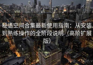 秘语空间合集最新使用指南：从安装到熟练操作的全阶段说明（高阶扩展版）