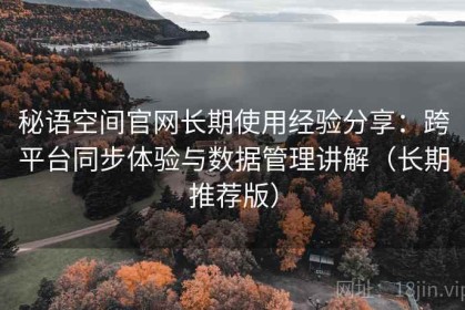 秘语空间官网长期使用经验分享：跨平台同步体验与数据管理讲解（长期推荐版）