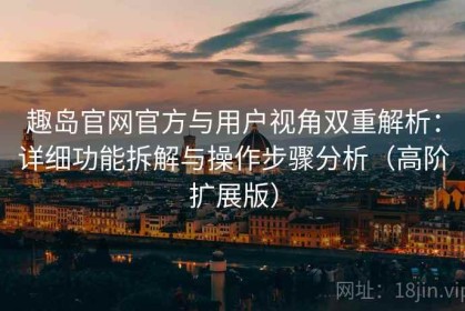 趣岛官网官方与用户视角双重解析：详细功能拆解与操作步骤分析（高阶扩展版）