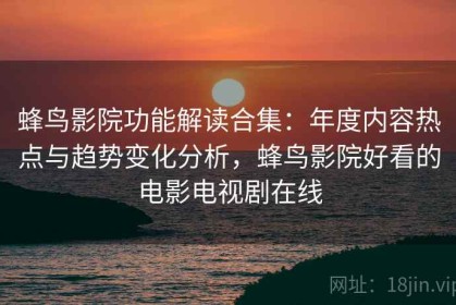 蜂鸟影院功能解读合集：年度内容热点与趋势变化分析，蜂鸟影院好看的电影电视剧在线