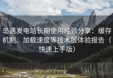 岛遇发电站长期使用经验分享：缓存机制、加载速度等技术层体验报告（快速上手版）