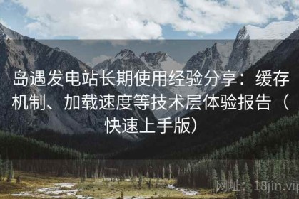岛遇发电站长期使用经验分享：缓存机制、加载速度等技术层体验报告（快速上手版）
