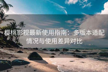 樱桃影视最新使用指南：多版本适配情况与使用差异对比