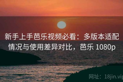 新手上手芭乐视频必看：多版本适配情况与使用差异对比，芭乐 1080p