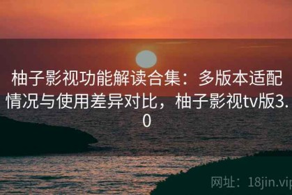 柚子影视功能解读合集：多版本适配情况与使用差异对比，柚子影视tv版3.0