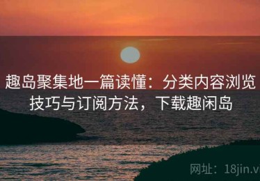 趣岛聚集地一篇读懂：分类内容浏览技巧与订阅方法，下载趣闲岛