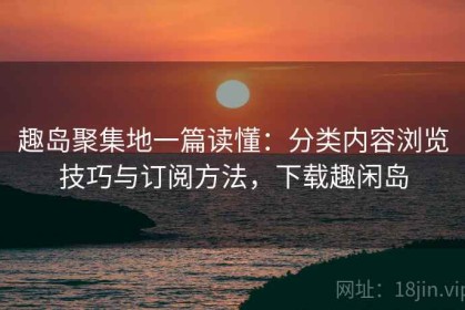 趣岛聚集地一篇读懂：分类内容浏览技巧与订阅方法，下载趣闲岛