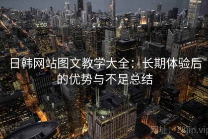 日韩网站图文教学大全：长期体验后的优势与不足总结