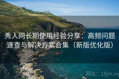秀人网长期使用经验分享：高频问题速查与解决方案合集（新版优化版）