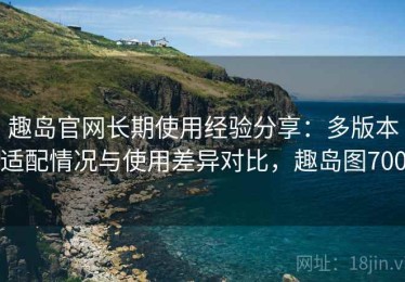 趣岛官网长期使用经验分享：多版本适配情况与使用差异对比，趣岛图700