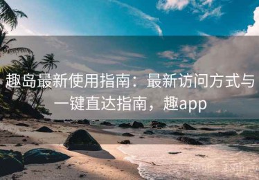 趣岛最新使用指南：最新访问方式与一键直达指南，趣app