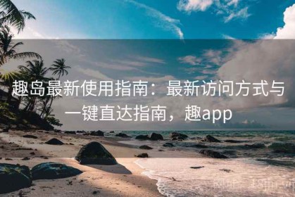 趣岛最新使用指南：最新访问方式与一键直达指南，趣app