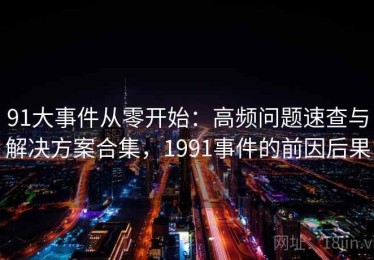 91大事件从零开始：高频问题速查与解决方案合集，1991事件的前因后果