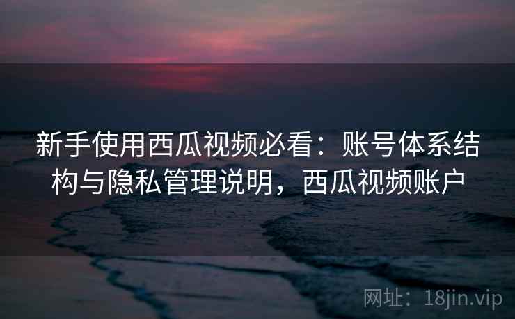 新手使用西瓜视频必看:账号体系结构与隐私管理说明,西瓜视频账户 新手使用西瓜视频必看:账号体系结构与隐私管理说明,西瓜视频账户