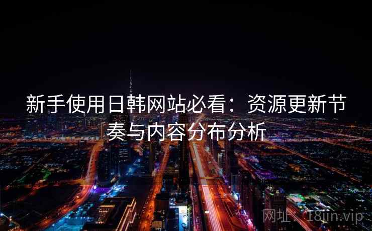 新手使用日韩网站必看：资源更新节奏与内容分布分析