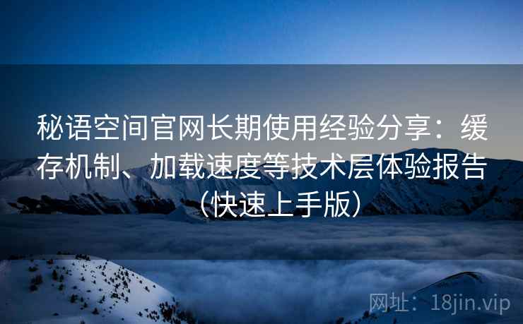 秘语空间官网长期使用经验分享：缓存机制、加载速度等技术层体验报告（快速上手版）