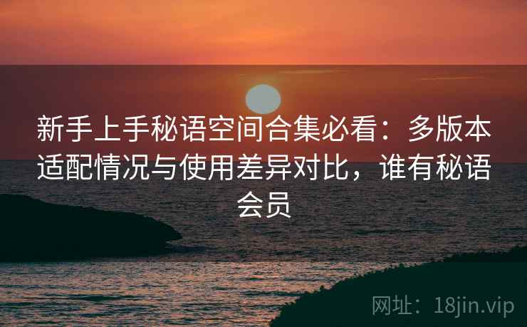 新手上手秘语空间合集必看:多版本适配情况与使用差异对比,谁有秘语会员 新手上手秘语空间合集必看:多版本适配情况与使用差异对比,谁有秘语会员