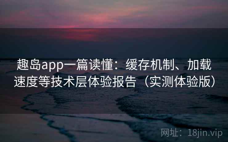 趣岛app一篇读懂：缓存机制、加载速度等技术层体验报告（实测体验版）
