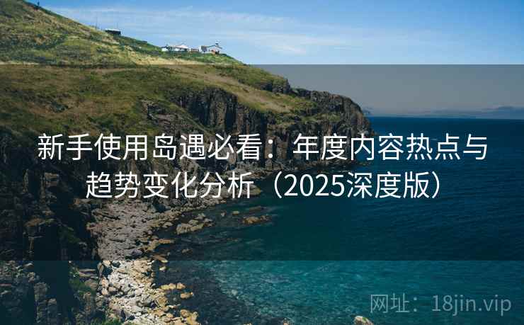 新手使用岛遇必看：年度内容热点与趋势变化分析（2025深度版）