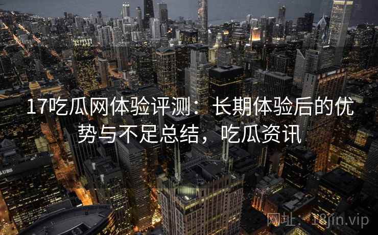 17吃瓜网体验评测：长期体验后的优势与不足总结，吃瓜资讯