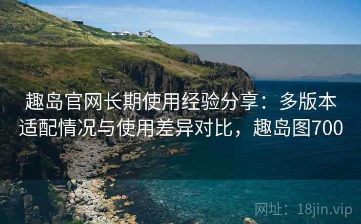 趣岛官网长期使用经验分享:多版本适配情况与使用差异对比,趣岛图700 趣岛官网长期使用经验分享:多版本适配情况与使用差异对比,趣岛图700