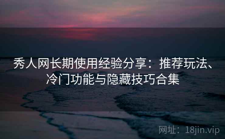 秀人网长期使用经验分享：推荐玩法、冷门功能与隐藏技巧合集