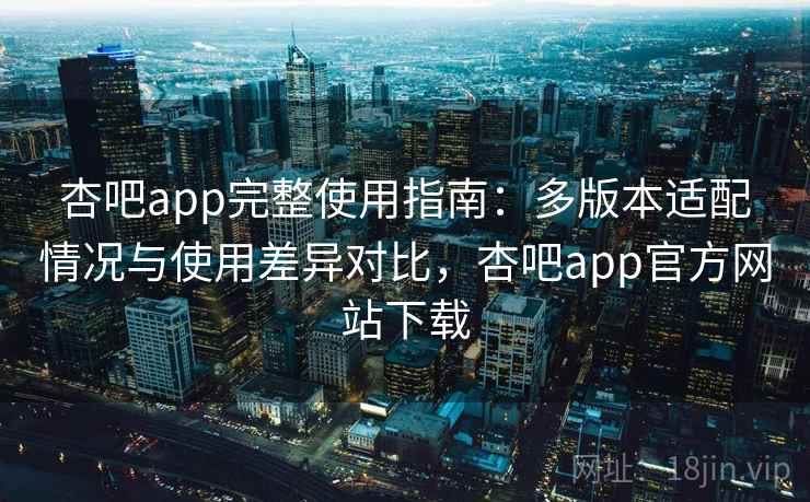杏吧app完整使用指南：多版本适配情况与使用差异对比，杏吧app官方网站下载