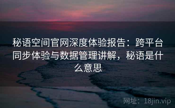 秘语空间官网深度体验报告:跨平台同步体验与数据管理讲解,秘语是什么意思 秘语空间官网深度体验报告:跨平台同步体验与数据管理讲解,秘语是什么意思