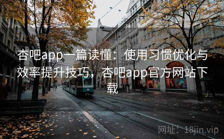 杏吧app一篇读懂：使用习惯优化与效率提升技巧，杏吧app官方网站下载