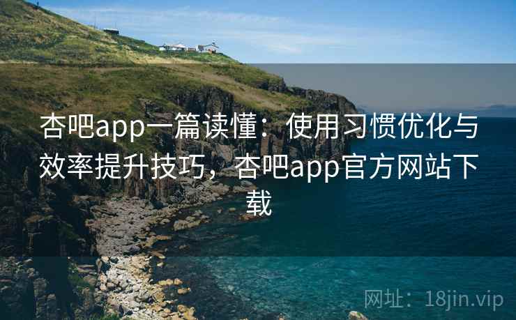 杏吧app一篇读懂：使用习惯优化与效率提升技巧，杏吧app官方网站下载