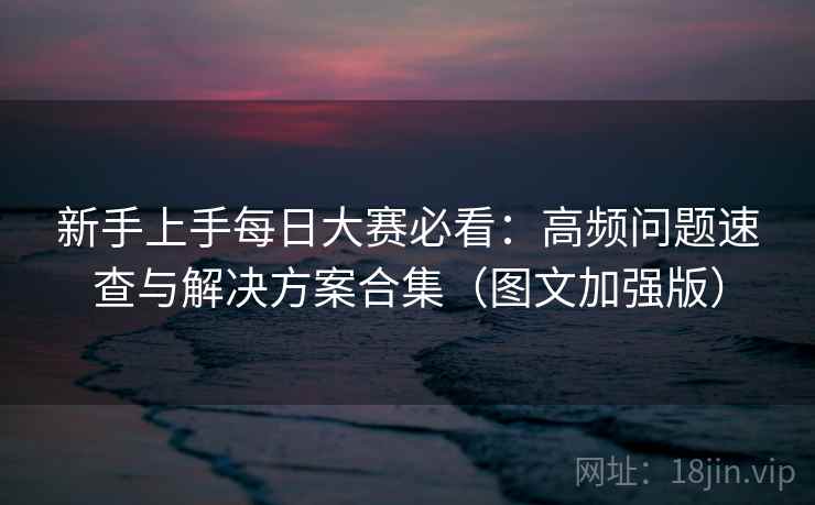 新手上手每日大赛必看：高频问题速查与解决方案合集（图文加强版）