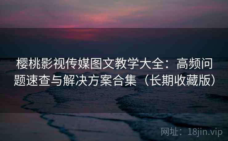 樱桃影视传媒图文教学大全：高频问题速查与解决方案合集（长期收藏版）
