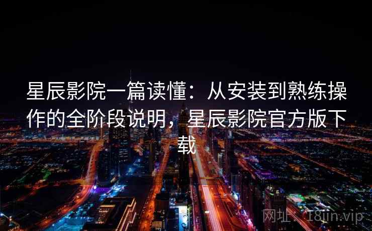 星辰影院一篇读懂：从安装到熟练操作的全阶段说明，星辰影院官方版下载